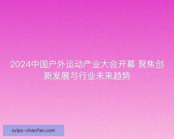 2024中国户外运动产业大会开幕 聚焦创新发展与行业未来趋势